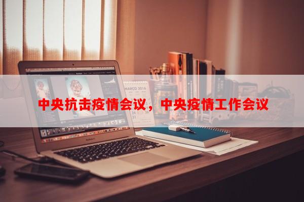 中央抗击疫情会议，中央疫情工作会议-第1张图片-和瑞百科