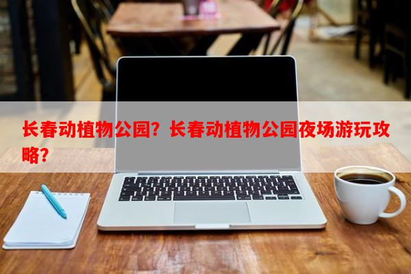 长春动植物公园？长春动植物公园夜场游玩攻略？-第1张图片-和瑞百科