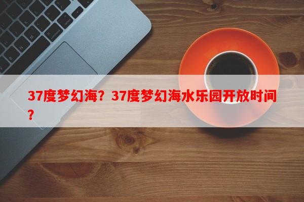 37度梦幻海？37度梦幻海水乐园开放时间？-第1张图片-和瑞百科