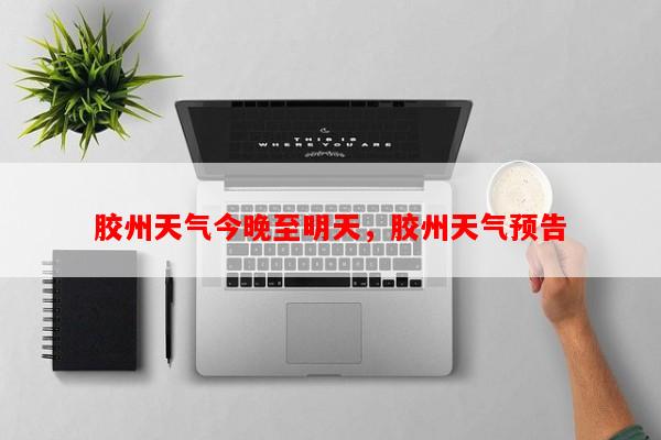 胶州天气今晚至明天，胶州天气预告-第1张图片-和瑞百科