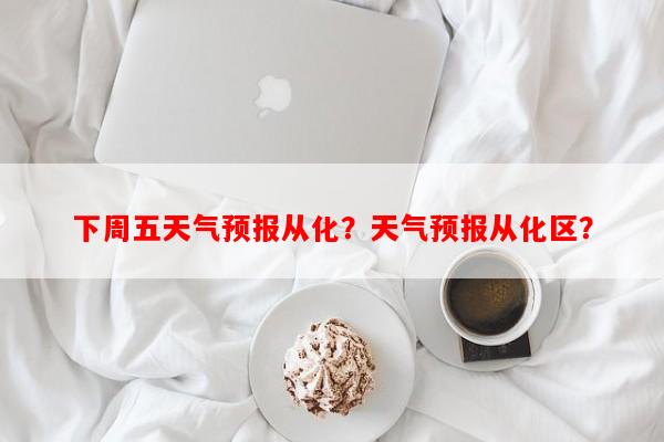 下周五天气预报从化？天气预报从化区？-第1张图片-和瑞百科