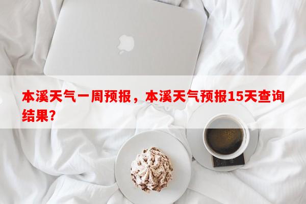 本溪天气一周预报，本溪天气预报15天查询结果？-第1张图片-和瑞百科