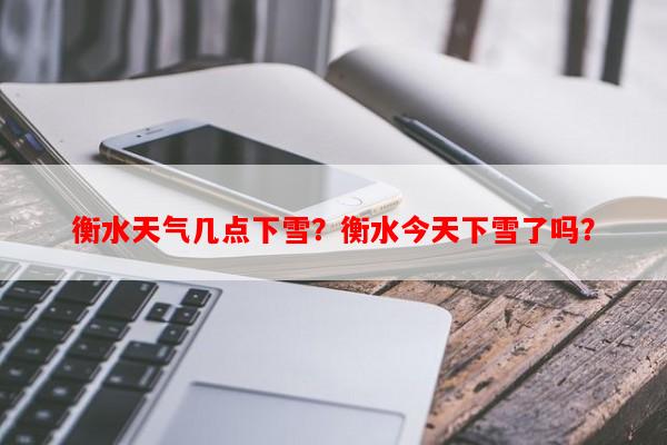 衡水天气几点下雪？衡水今天下雪了吗？-第1张图片-和瑞百科