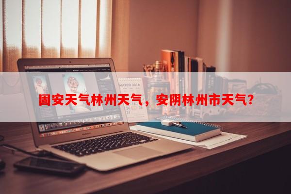 固安天气林州天气，安阴林州市天气？-第1张图片-和瑞百科
