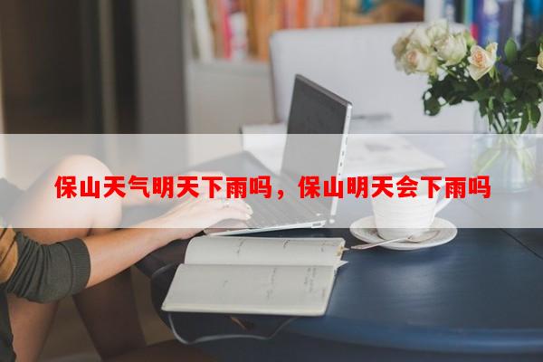 保山天气明天下雨吗，保山明天会下雨吗-第1张图片-和瑞百科
