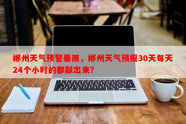 郴州天气预警暴雨，郴州天气预报30天每天24个小时的都献出来？-第1张图片-和瑞百科