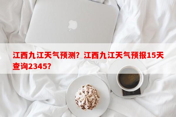 江西九江天气预测？江西九江天气预报15天查询2345？-第1张图片-和瑞百科