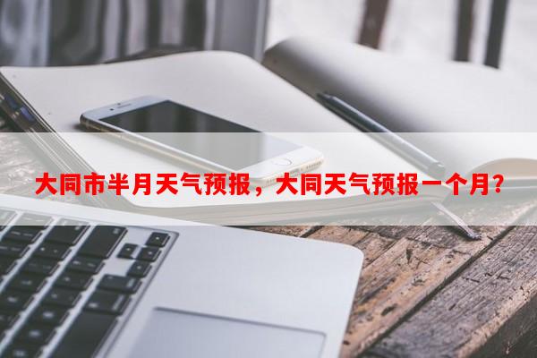 大同市半月天气预报，大同天气预报一个月？-第1张图片-和瑞百科